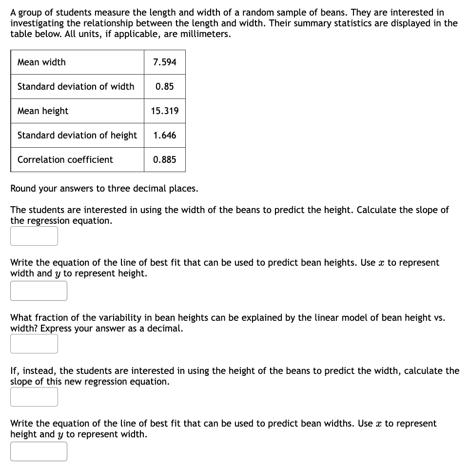 A group of students measure the length and width of a random sample of beans. They are interested in
investigating the relationship between the length and width. Their summary statistics are displayed in the
table below. All units, if applicable, are millimeters.
Mean width
Standard deviation of width
Mean height
Standard deviation of height
Correlation coefficient
7.594
0.85
15.319
1.646
0.885
Round your answers to three decimal places.
The students are interested in using the width of the beans to predict the height. Calculate the slope of
the regression equation.
Write the equation of the line of best fit that can be used to predict bean heights. Use x to represent
width and y to represent height.
What fraction of the variability in bean heights can be explained by the linear model of bean height vs.
width? Express your answer as a decimal.
If, instead, the students are interested in using the height of the beans to predict the width, calculate the
slope of this new regression equation.
Write the equation of the line of best fit that can be used to predict bean widths. Use a to represent
height and y to represent width.