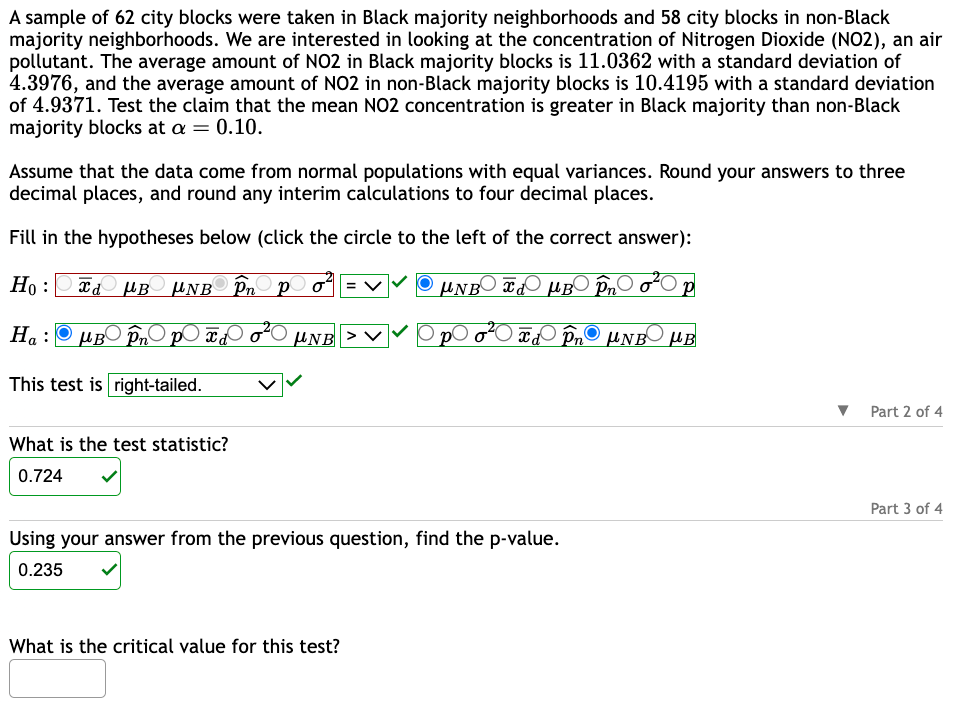 A sample of 62 city blocks were taken in Black majority neighborhoods and 58 city blocks in non-Black
majority neighborhoods. We are interested in looking at the concentration of Nitrogen Dioxide (NO2), an air
pollutant. The average amount of NO2 in Black majority blocks is 11.0362 with a standard deviation of
4.3976, and the average amount of NO2 in non-Black majority blocks is 10.4195 with a standard deviation
of 4.9371. Test the claim that the mean NO2 concentration is greater in Black majority than non-Black
majority blocks at a = 0.10.
Assume that the data come from normal populations with equal variances. Round your answers to three
decimal places, and round any interim calculations to four decimal places.
Fill in the hypotheses below (click the circle to the left of the correct answer):
H₁: ¿ µB µNB În po² |
UNBB Pn o P
Ha: μB pn p x2
BO
Id în µNB μB
This test is right-tailed.
What is the test statistic?
0.724
NB > V
Using your answer from the previous question, find the p-value.
0.235
What is the critical value for this test?
▼ Part 2 of 4
Part 3 of 4