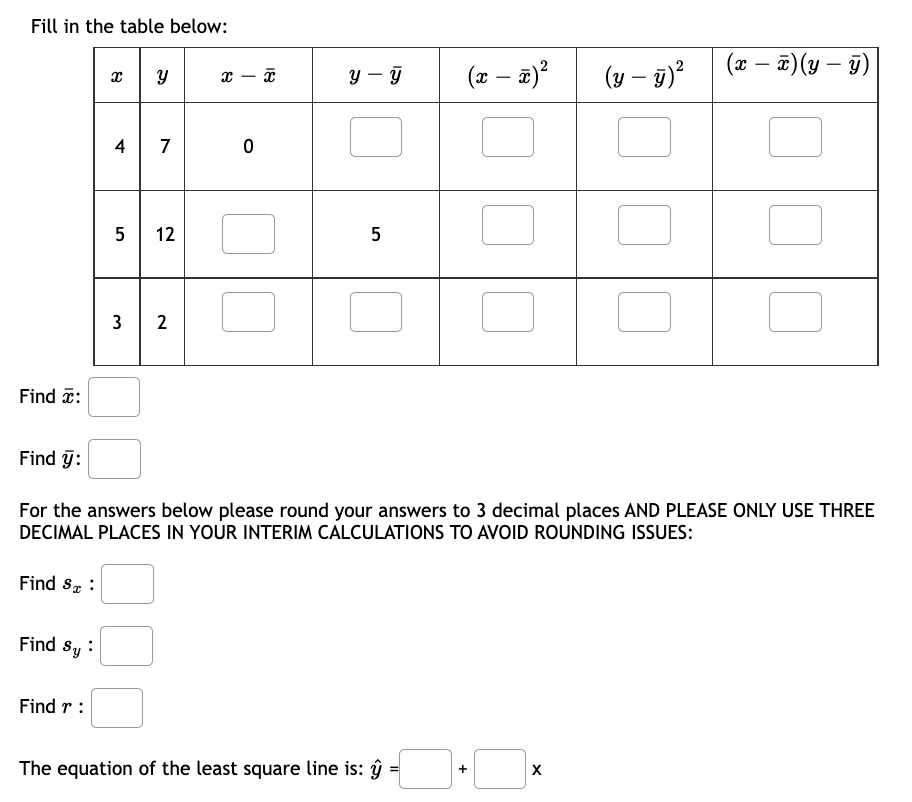 Fill in the table below:
Find :
Find ÿ:
Find ST :
Find Sy:
x
Find r:
4
5
3
لی
7
12
2
x
0
X
y y
5
For the answers below please round your answers to 3 decimal places AND PLEASE ONLY USE THREE
DECIMAL PLACES IN YOUR INTERIM CALCULATIONS TO AVOID ROUNDING ISSUES:
The equation of the least square line is: ĝ
(x − x)²
+
(y - y)²
X
(x - x)(y- ÿ)