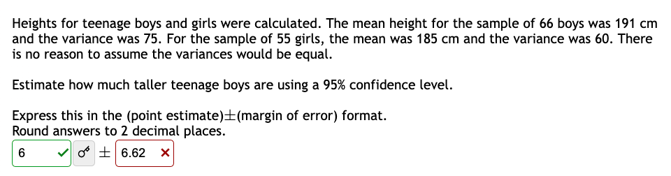 Heights for teenage boys and girls were calculated. The mean height for the sample of 66 boys was 191 cm
and the variance was 75. For the sample of 55 girls, the mean was 185 cm and the variance was 60. There
is no reason to assume the variances would be equal.
Estimate how much taller teenage boys are using a 95% confidence level.
Express this in the (point estimate) (margin of error) format.
Round answers to 2 decimal places.
6
✓6.62 X