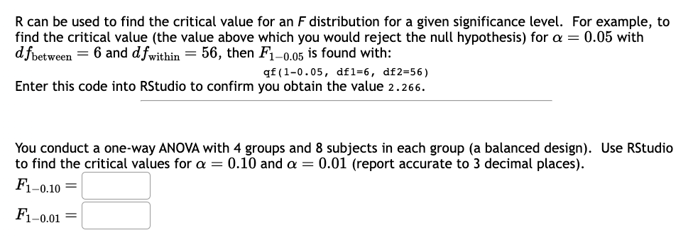 R can be used to find the critical value for an F distribution for a given significance level. For example, to
find the critical value (the value above which you would reject the null hypothesis) for a = 0.05 with
dfbetween = 6 and dfwithin = 56, then F1-0.05 is found with:
qf (1-0.05, df1=6, df2=56)
Enter this code into RStudio to confirm you obtain the value 2.266.
You conduct a one-way ANOVA with 4 groups and 8 subjects in each group (a balanced design). Use RStudio
to find the critical values for a = 0.10 and a = 0.01 (report accurate to 3 decimal places).
F1-0.10=
F1-0.01