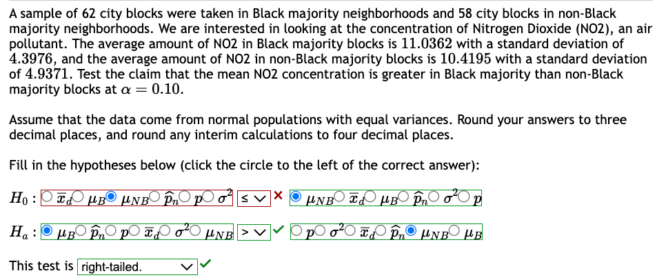 A sample of 62 city blocks were taken in Black majority neighborhoods and 58 city blocks in non-Black
majority neighborhoods. We are interested in looking at the concentration of Nitrogen Dioxide (NO2), an air
pollutant. The average amount of NO2 in Black majority blocks is 11.0362 with a standard deviation of
4.3976, and the average amount of NO2 in non-Black majority blocks is 10.4195 with a standard deviation
of 4.9371. Test the claim that the mean NO2 concentration is greater in Black majority than non-Black
majority blocks at a = 0.10.
Assume that the data come from normal populations with equal variances. Round your answers to three
decimal places, and round any interim calculations to four decimal places.
Fill in the hypotheses below (click the circle to the left of the correct answer):
Ho:
μB μNB În pO o² sv X μNBO X MB Pn
Ha:
This test is right-tailed.
ⒸμBO Pn
in p x ₁ o ²0 UNB
₂00²0
P
Td Pn UNB μB
O