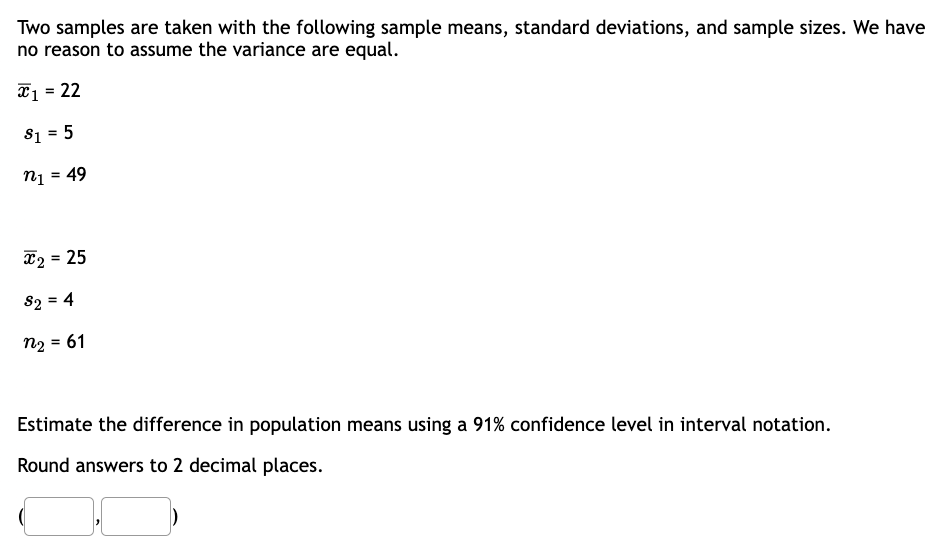 Two samples are taken with the following sample means, standard deviations, and sample sizes. We have
no reason to assume the variance are equal.
x₁ = 22
$1 = 5
n₁ = 49
x₂ = 25
82 = 4
n₂ = 61
Estimate the difference in population means using a 91% confidence level in interval notation.
Round answers to 2 decimal places.