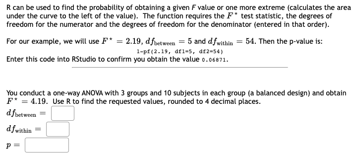 R can be used to find the probability of obtaining a given F value or one more extreme (calculates the area
under the curve to the left of the value). The function requires the F* test statistic, the degrees of
freedom for the numerator and the degrees of freedom for the denominator (entered in that order).
For our example, we will use F* = 2.19, dfbetween 5 and dfwithin = 54. Then the p-value is:
1-pf (2.19, df1-5, df2=54)
Enter this code into RStudio to confirm you obtain the value 0.06871.
You conduct a one-way ANOVA with 3 groups and 10 subjects in each group (a balanced design) and obtain
F* = 4.19. Use R to find the requested values, rounded to 4 decimal places.
dfbetween =
df within
P =