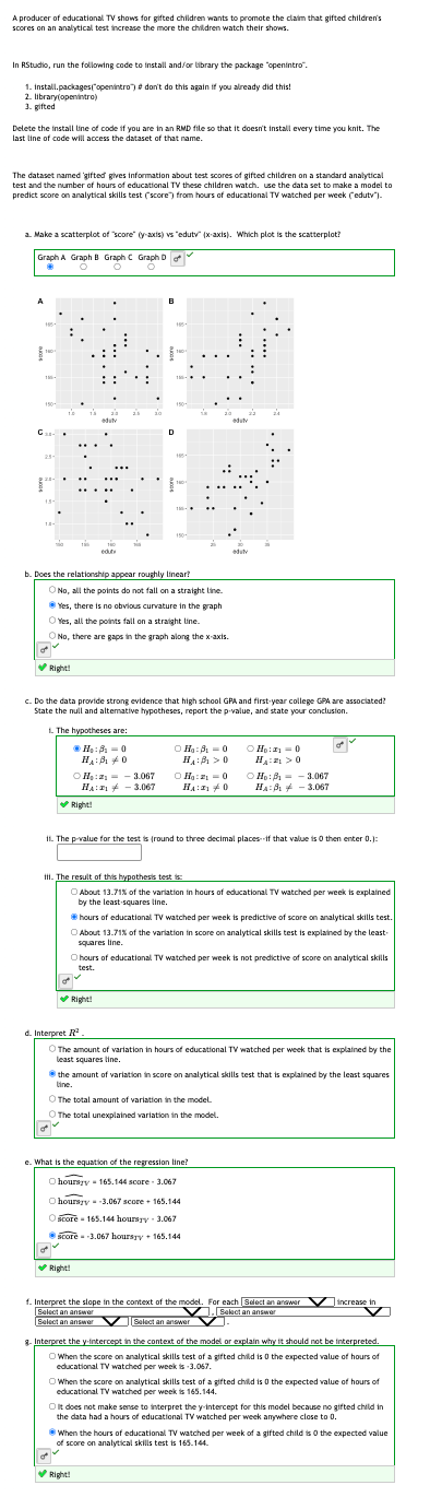 A producer of educational TV shows for gifted children wants to promote the claim that gifted children's
scores on an analytical test increase the more the children watch their shows.
In RStudio, run the following code to install and/or library the package "openintro".
1. Install.packages("openintro") # don't do this again if you already did this!
2. library(openintro)
3. gifted
Delete the install line of code if you are in an RMD file so that it doesn't install every time you knit. The
last line of code will access the dataset of that name.
dataset named gifted gives information about test scores of gifted children on a standard analytical
The
test and the number of hours of educational TV these children watch. use the data set to make a model to
predict score on analytical skills test (score") from hours of educational TV watched per week (edutv").
a. Make a scatterplot of "score" (y-axis) vs "edutv" (x-axis). Which plot is the scatterplot?
Graph A Graph B Graph C Graph Do
ỏ
A
1954
180
C₁-
13
duty
eduty
b. Does the relationship appear roughly linear?
O No, all the points do not fall on a straight line
Yes, there is no obvious curvature in the graph
Yes, all the points fall on a straight line.
✔Right!
O No, there are gaps in the graph along the x-axis.
✓
✔Right!
D
ⒸH₂ : 3₁-0
H₁:3₁ 0
H₂:23.067
195
HA: 3.067
1801
c. Do the data provide strong evidence that high school GPA and first-year college GPA are associated?
State the null and alternative hypotheses, report the p-value, and state your conclusion.
1. The hypotheses are:
✔Right!
ⒸH₂:30
H₁:0
ⒸH₂:21 = 0
H₁:10
III. The result of this hypothesis test is:
✔Right!
editv
11. The p-value for the test is (round to three decimal places if that value is 0 then enter 0.):
eduty
24
e. What is the equation of the regression line?
Ohoursry 165.144 score 3.067
O hoursy -3.067 score 165.144
O score 165.144 hoursry-3.067
score -3.067 hoursyy 165.144
✓
ⒸH₂:₁-0
H:0
About 13.71% of the variation in hours of educational TV watched per week is explained
by the least squares line.
O hours of educational TV watched per week is not predictive of score on analytical skills
test.
ov
✔Right!
Ho: 13.067
HA:B 3.067
hours of educational TV watched per week is predictive of score on analytical skills test.
About 13.71% of the variation in score on analytical skills test is explained by the least
squares line.
d. Interpret ²
O The amount of variation in hours of educational TV watched per week that is explained by the
wwww
least squares line
f. Interpret the slope in the context of the model.
Select an answer
Select an answer
Select an answer
the amount of variation in score on analytical skills test that is explained by the least squares
line.
The total amount of variation in the model
O The total unexplained variation in the model.
For each Select an answer
].[Select an answer
Z
increase in
8. Interpret the y-intercept in the context of the model or explain why it should not be interpreted.
When the score on analytical skills test of a gifted child is 0 the expected value of hours of
educational TV watched per week is -3.067.
When the score on analytical skills test of a gifted child is 0 the expected value of hours of
educational TV watched per week is 165.144.
It does not make sense to interpret the y-intercept for this model because no gifted child in
the data had a hours of educational TV watched per week anywhere close to 0
When the hours of educational TV watched per week of a gifted child is 0 the expected value
of score on analytical skills test is 165.144