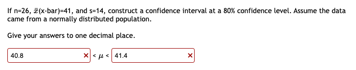 If n=26, (x-bar)=41, and s=14, construct a confidence interval at a 80% confidence level. Assume the data
came from a normally distributed population.
Give your answers to one decimal place.
*<μ< 41.4
40.8
X