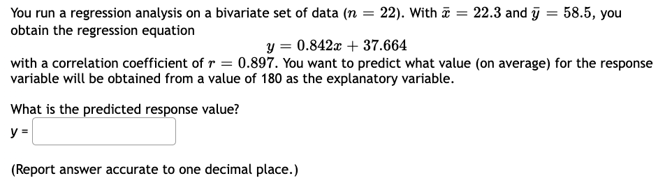 You run a regression analysis on a bivariate set of data (n = 22). With ☎ = 22.3 and y = 58.5, you
obtain the regression equation
y = 0.842x + 37.664
with a correlation coefficient of r = 0.897. You want to predict what value (on average) for the response
variable will be obtained from a value of 180 as the explanatory variable.
What is the predicted response value?
y =
(Report answer accurate to one decimal place.)