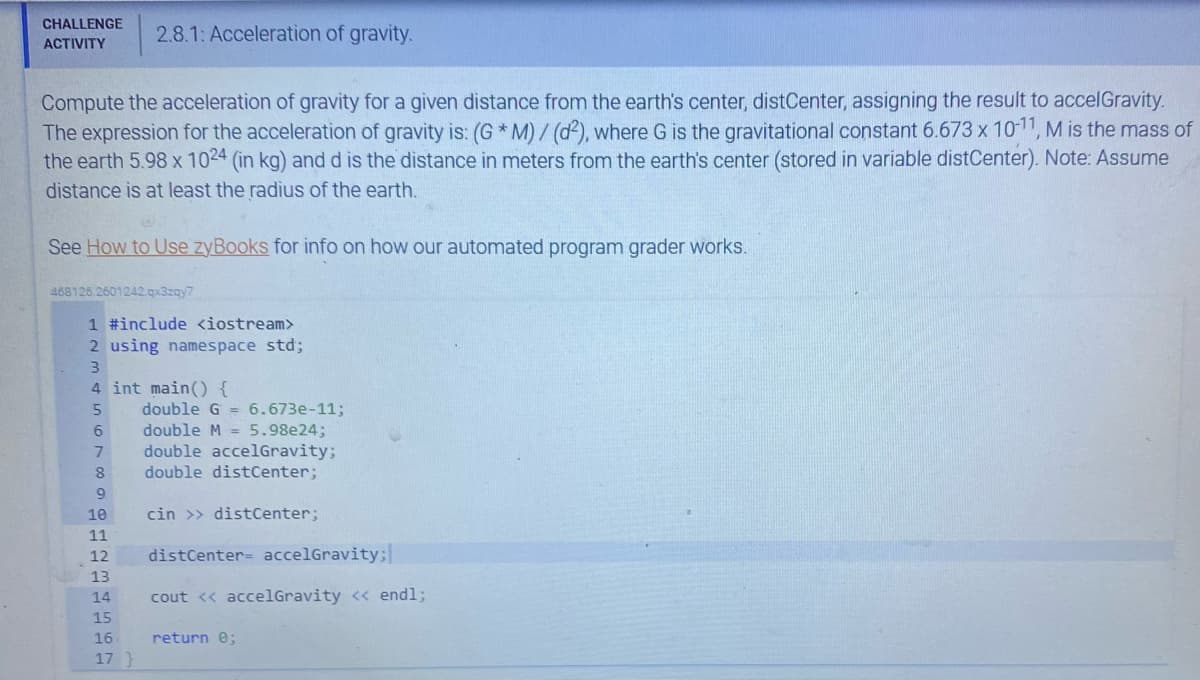 CHALLENGE 2.8.1: Acceleration of gravity.
ACTIVITY
Compute the acceleration of gravity for a given distance from the earth's center, distCenter, assigning the result to accelGravity.
The expression for the acceleration of gravity is: (G *M)/ (d2), where G is the gravitational constant 6.673 x 10-11, M is the mass of
the earth 5.98 x 1024 (in kg) and d is the distance in meters from the earth's center (stored in variable distCenter). Note: Assume
distance is at least the radius of the earth.
@
See How to Use zyBooks for info on how our automated program grader works.
468126.2601242.qx3zqy7
1 #include <iostream>
2 using namespace std;
3
4 int main() {
5
6
7
8
9
10
11
12
13
14
15
16.
17 }
double G = 6.673e-11;
double M = 5.98e24;
double accelGravity;
double distCenter;
cin >> distCenter;
distCenter accelGravity;
cout << accelGravity << endl;
return 0;