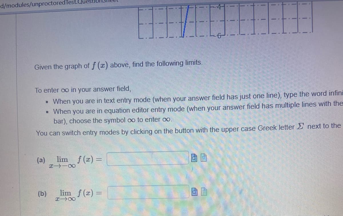 d/modules/unproctored Test
Given the graph of f(x) above, find the following limits.
To enter ∞o in your answer field,
• When you are in text entry mode (when your answer field has just one line), type the word infini
• When you are in equation editor entry mode (when your answer field has multiple lines with the
bar), choose the symbol ∞ to enter ∞.
You can switch entry modes by clicking on the button with the upper case Greek letter next to the
(a) lim f(x) =
X118
(b)
1
_lim_f(x) =
X-X