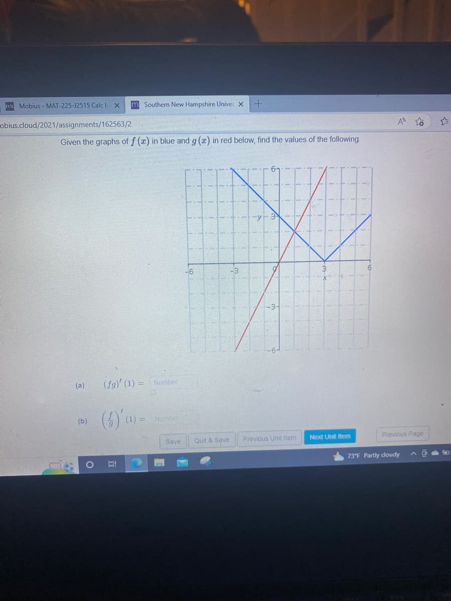 121 Mobius - MAT-225-J2515 Calc 1: X
obius.cloud/2021/assignments/162563/2
Given the graphs of f (x) in blue and g (a) in red below, find the values of the following.
(a)
(b)
m Southern New Hampshire Univer X +
(fg)' (1) = Number
(6)
51
(1) =
Number
-6
Save Quit & Save
Previous Unit Item
Next Unit Item
6
A
Previous Page
73°F Partly cloudy A
☆
Say