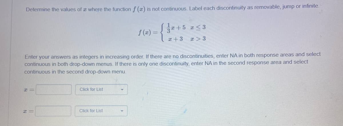 Determine the values of a where the function f (x) is not continuous. Label each discontinuity as removable, jump or infinite.
Enter your answers as integers in increasing order. If there are no discontinuities, enter NA in both response areas and select
continuous in both drop-down menus. If there is only one discontinuity, enter NA in the second response area and select
continuous in the second drop-down menu.
I=
=
Click for List
f(x) = {}2+5 2 <3
x + 3
I > 3
Click for List