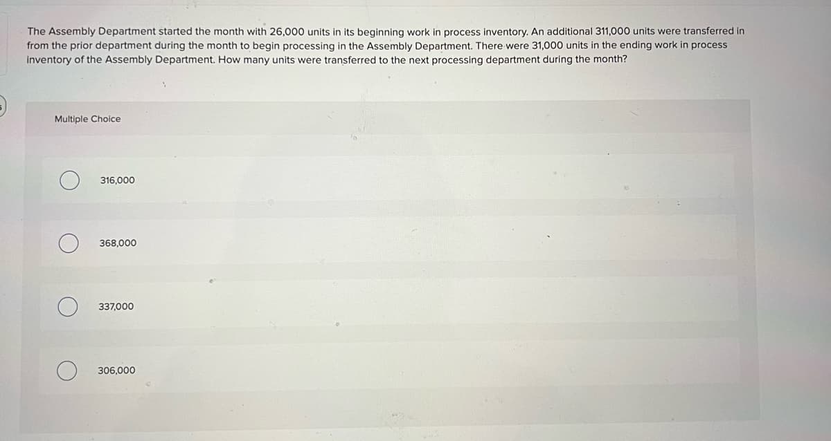 The Assembly Department started the month with 26,000 units in its beginning work in process inventory. An additional 311,000 units were transferred in
from the prior department during the month to begin processing in the Assembly Department. There were 31,000 units in the ending work in process
inventory of the Assembly Department. How many units were transferred to the next processing department during the month?
Multiple Choice
316,000
368,000
337,000
306,000
