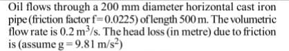 Oil flows through a 200 mm diameter horizontal cast iron
pipe (friction factor f=0.0225) oflength 500 m. The volumetric
flow rate is 0.2 m³/s. The head loss (in metre) due to friction
is (assume g = 9.81 m/s²)
