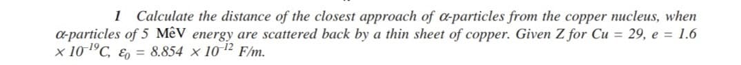 Calculate the distance of the closest approach of a-particles from the copper nucleus, when
a-particles of 5 Mêy energy are scattered back by a thin sheet of copper. Given Z for Cu = 29, e = 1.6
x 101°C, E, = 8.854 x 1012 F/m.
