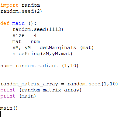 import random
random.seed (2)
def main ():
random.seed (1113)
size = 4
%3D
mat = num
XM, yM = getMarginals (mat)
nicePring (xM, yM, mat)
num= random.radiant (1, 10)
random matrix array = random.seed (1,10)
print (random_matrix_array)
print (main)
main()
|
