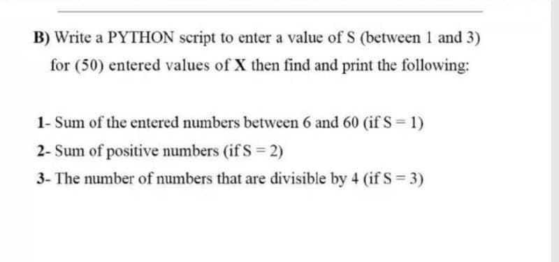 B) Write a PYTHON script to enter a value of S (between 1 and 3)
for (50) entered values of X then find and print the following:
1- Sum of the entered numbers between 6 and 60 (if S = 1)
2- Sum of positive numbers (if S = 2)
3- The number of numbers that are divisible by 4 (if S = 3)
