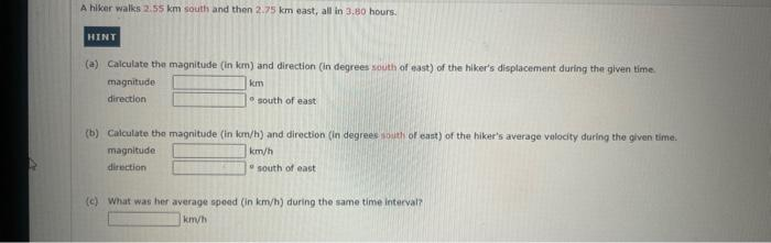 A hiker walks 2.55 km south and then 2.75 km east, all in 3.80 hours.
HINT
(a) Calculate the magnitude (in km) and direction (in degrees south of east) of the hiker's displacement during the given time.
magnitude
km
direction
south of east
(b) Calculate the magnitude (in km/h) and direction (in degrees south of east) of the hiker's average velocity during the given time.
magnitude
direction
km/h
south of east
(c) What was her average speed (in km/h) during the same time interval?
km/h