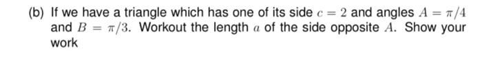 (b) If we have a triangle which has one of its side c = 2 and angles A = π/4
and B = π/3. Workout the length a of the side opposite A. Show your
work