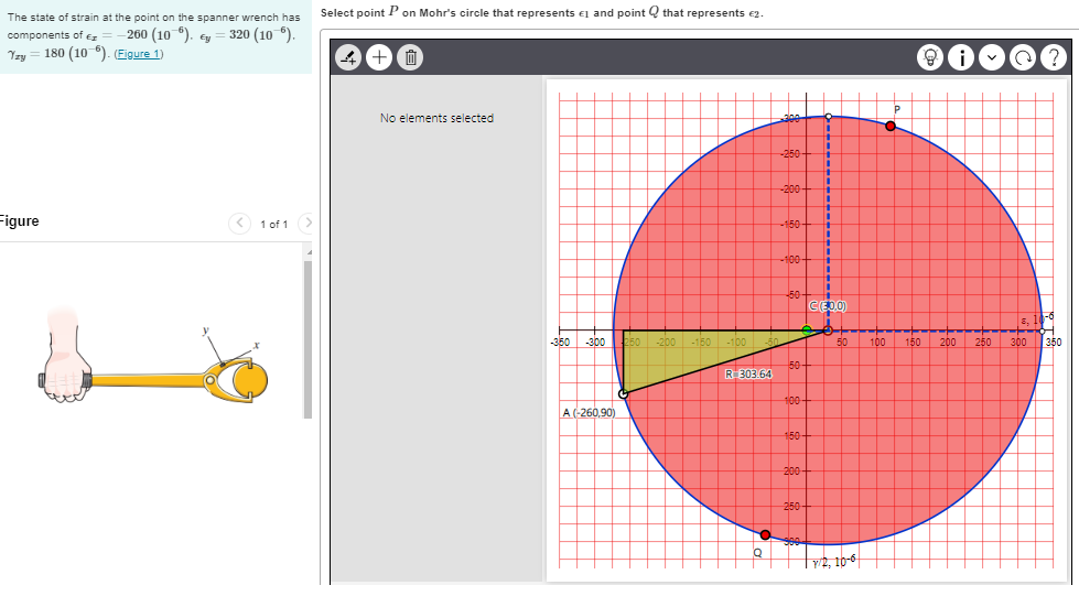 The state of strain at the point on the spanner wrench has
components of <= -260 (106). Ey = 320 (10 °).
Yzy = 180 (10-6). (Figure 1)
Figure
< 1 of 1
Select point P on Mohr's circle that represents and point that represents €2.
4 +0
No elements selected
A (-260,90)
R-303.64
Q
300
-250-
-350 -300 250 -200 -150 -100-50
-200+
-150+
-100-
50
50-
100-
150-
200
250-
300
1
1
†
i
n
L
n
L
n
n
|!
I
↑
1
C(E.0.0)
50
1/2, 10-6
O
COME?
i
100 150
200
250
-6
8,
300 350