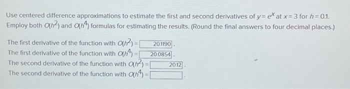 Use centered difference approximations to estimate the first and second derivatives of y=ex at x = 3 for h= 0.1.
Employ both O(n2) and Oh4) formulas for estimating the results. (Round the final answers to four decimal places.)
The first derivative of the function with O(n²)=1
The first derivative of the function with O(n¹)=[
The second derivative of the function with O(n2)=[
The second derivative of the function with O(n)=1
201190
20 0854
•
2012