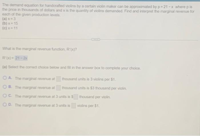 The demand equation for handcrafted violins by a certain violin maker can be approximated by p=21-x where pis
the price in thousands of dollars and x is the quantity of violins demanded. Find and interpret the marginal revenue for
each of the given production levels.
(a) x=3
(b)x=15
(c) x= 11
ww
What is the marginal revenue function, R'(x)?
Rix)=21-2x
(a) Select the correct choice below and fill in the answer box to complete your choice.
OA. The marginal revenue at
OB. The marginal revenue at
OC. The marginal revenue at 3 units is $ thousand per violin.
OD. The marginal revenue at 3 units is
violins per $1.
thousand units is 3 violins per $1.
thousand units is $3 thousand per violin.