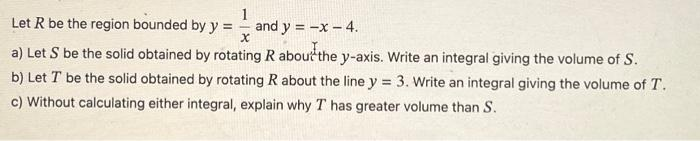 1
Let R be the region bounded by y = and y = -x - 4.
X
a) Let S be the solid obtained by rotating R about the y-axis. Write an integral giving the volume of S.
b) Let T be the solid obtained by rotating R about the line y = 3. Write an integral giving the volume of T.
c) Without calculating either integral, explain why T has greater volume than S.