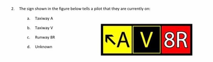 2. The sign shown in the figure below tells a pilot that they are currently on:
a. Taxiway A
b. Taxiway V
Runway 8R
C.
d. Unknown
KA V 8R