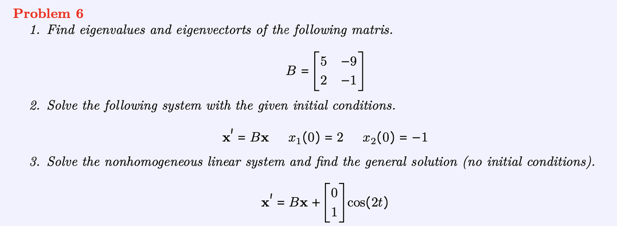 Problem 6
1. Find eigenvalues and eigenvectorts of the following matris.
5 -9
2 -1
2. Solve the following system with the given initial conditions.
x' = Bx
x₁ (0) = 2
x₂(0) = −1
3. Solve the nonhomogeneous linear system and find the general solution (no initial conditions).
B =
0
+ [1]
x' = Bx +
cos(2t)