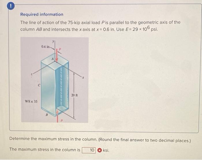 Required information
The line of action of the 75-kip axial load Pis parallel to the geometric axis of the
column AB and intersects the x axis at x = 0.6 in. Use E= 29 x 106 psi.
W8 x 35
0.6 in..
B
20 ft
Determine the maximum stress in the column. (Round the final answer to two decimal places.)
The maximum stress in the column is
10 ksi.