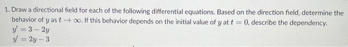 1. Draw a directional field for each of the following differential equations. Based on the direction field, determine the
behavior of y as too. If this behavior depends on the initial value of y at t = 0, describe the dependency.
y=3-2y
y = 2y-3