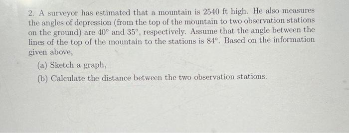 2. A surveyor has estimated that a mountain is 2540 ft high. He also measures
the angles of depression (from the top of the mountain to two observation stations
on the ground) are 40° and 35°, respectively. Assume that the angle between the
lines of the top of the mountain to the stations is 84°. Based on the information
given above,
(a) Sketch a graph,
(b) Calculate the distance between the two observation stations.