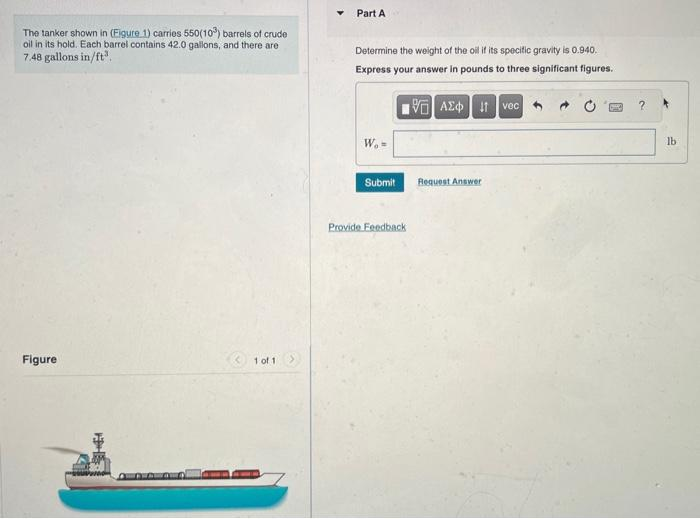 The tanker shown in (Eigure 1) carries 550(103) barrels of crude
oil in its hold. Each barrel contains 42.0 gallons, and there are
7.48 gallons in/ft³.
Figure
HE
1 of 1
Y
Part A
Determine the weight of the oil if its specific gravity is 0.940.
Express your answer in pounds to three significant figures.
15] ΑΣΦ | 11 Ivec
W, =
Submit
Provide Feedback
Request Answer
?
lb