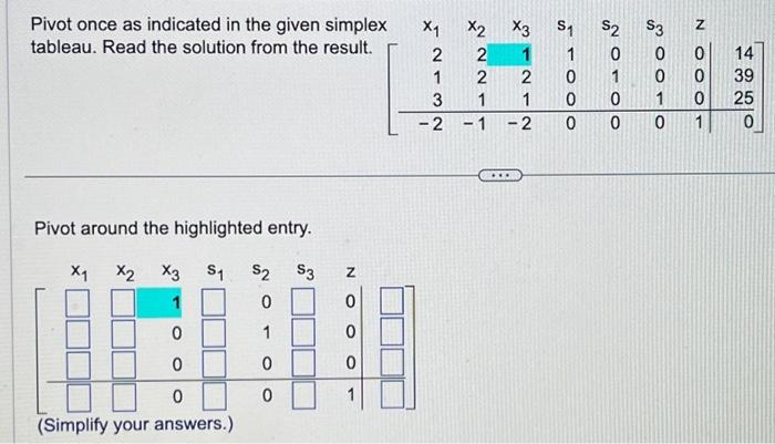 Pivot once as indicated in the given simplex
tableau. Read the solution from the result.
Pivot around the highlighted entry.
S₁ $2 $3
0
1
0
0
X1
X2 X3
0
0
0
(Simplify your answers.)
N
0
0
0
X₁
2
1
3
-2
X2
2
2
1
-
X3
1
2
1
-2
***
S₁
1
0
0
0
$2
0
1
0
0
S3
0
0
1
0
OOON
0
0
1
14
39
25
0