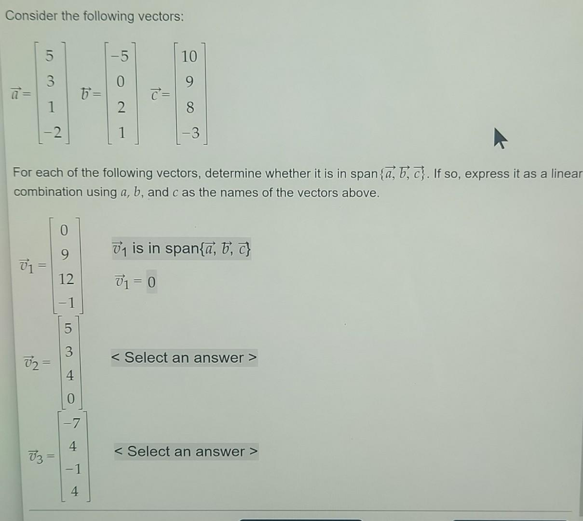 Consider the following vectors:
5
15
1
-2
=
02=
V3 =
For each of the following vectors, determine whether it is in span {a, b,c}. If so, express it as a linear
combination using a, b, and c as the names of the vectors above.
12
5
4
5=
4
50
2
c =
10
₁1 is in span{a, b, c}
71=0
<Select an answer >
< Select an answer >