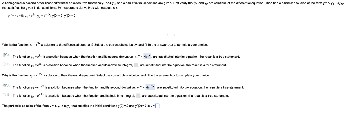 A homogeneous second-order linear differential equation, two functions y₁ and y₂, and a pair of initial conditions are given. First verify that y₁ and y₂ are solutions of the differential equation. Then find a particular solution of the form y = C₁y₁ + C₂Y2
that satisfies the given initial conditions. Primes denote derivatives with respect to x.
y'' - 4y =0; y₁ = e²x,
A.
Why is the function y₁ = ²x a solution to the differential equation? Select the correct choice below and fill in the answer box to complete your choice.
The function
B. The function y₁
A.
B.
Y₁
The function
₂ Y₂ =
Why is the function Y2 = e
Y2
= e
- 2x.
= e X; y(0) = 2, y'(0) = 0
2x
"1=
is a solution because when the function and its second derivative, y₁
= e
The function y₂ = e
= e2x is a solution because when the function and its indefinite integral, are substituted into the equation, the result is a true statement.
"
2x
4e²
- 2x
a solution to the differential equation? Select the correct choice below and fill in the answer box to complete your choice.
2x
is a solution because when the function and its second derivative, y2
"
are substituted into the equation, the result is a true statement.
"' = 4e
- 2x
are substituted into the equation, the result is a true statement.
2x
is a solution because when the function and its indefinite integral, are substituted into the equation, the result is a true statement.
The particular solution of the form y=c₁Y₁ + C₂Y₂ that satisfies the initial conditions y(0) = 2 and y'(0) = 0 is y = .