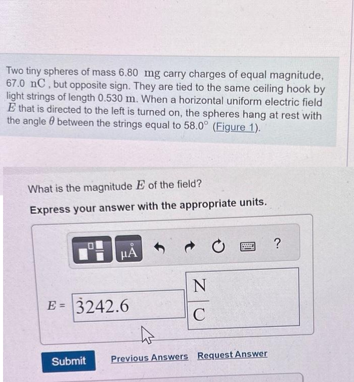 Two tiny spheres of mass 6.80 mg carry charges of equal magnitude,
67.0 nC, but opposite sign. They are tied to the same ceiling hook by
light strings of length 0.530 m. When a horizontal uniform electric field
E that is directed to the left is turned on, the spheres hang at rest with
the angle between the strings equal to 58.0° (Figure 1).
What is the magnitude E of the field?
Express your answer with the appropriate units.
μA
E = 3242.6
N
C
Submit Previous Answers Request Answer
?