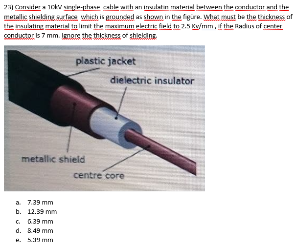 23) Consider a 10kv şingle-phase_cable with an insulatin material between the conductor and the
metallic shielding surface which is grounded as shown in the figüre. What must be the thickness of
the insulating material to limit the maximum electric field to 2.5 Kv/mm. if the Radius of center
conductor is 7 mm. Įgnore the thickness of shielding.
www
wmw ww.
plastic jacket
dielectric insulator
metallic shield
centre core
а.
7.39 mm
b. 12.39 mm
C.
6.39 mm
d. 8.49 mm
е.
5.39 mm
