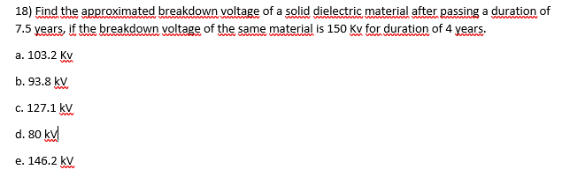 18) Find the approximated breakdown voltage of a solid dielectric material after passing a duration of
7.5 years, if the breakdown voltage of the same material is 150 Kv for duration of 4 years.
ww w
www
www ww
a. 103.2 Kv
b. 93.8 kV
c. 127.1 kV
d. 80 ku
e. 146.2 kV
