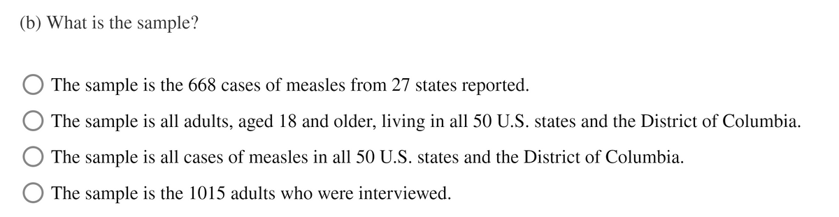 (b) What is the sample?
The sample is the 668 cases of measles from 27 states reported.
The sample is all adults, aged 18 and older, living in all 50 U.S. states and the District of Columbia.
O The sample is all cases of measles in all 50 U.S. states and the District of Columbia.
O The sample is the 1015 adults who were interviewed.
