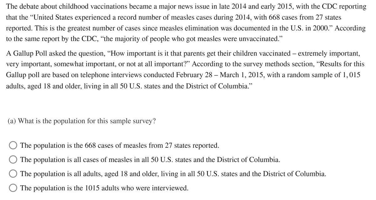 The debate about childhood vaccinations became a major news issue in late 2014 and early 2015, with the CDC reporting
that the "United States experienced a record number of measles cases during 2014, with 668 cases from 27 states
reported. This is the greatest number of cases since measles elimination was documented in the U.S. in 2000." According
to the same report by the CDC, “the majority of people who got measles were unvaccinated."
A Gallup Poll asked the question, “How important is it that parents get their children vaccinated – extremely important,
very important, somewhat important, or not at all important?" According to the survey methods section, "Results for this
Gallup poll are based on telephone interviews conducted February 28 – March 1, 2015, with a random sample of 1,015
adults, aged 18 and older, living in all 50 U.S. states and the District of Columbia."
99
(a) What is the population for this sample survey?
The population is the 668 cases of measles from 27 states reported.
The population is all cases of measles in all 50 U.S. states and the District of Columbia.
The population is all adults, aged 18 and older, living in all 50 U.S. states and the District of Columbia.
The population is the 1015 adults who were interviewed.
