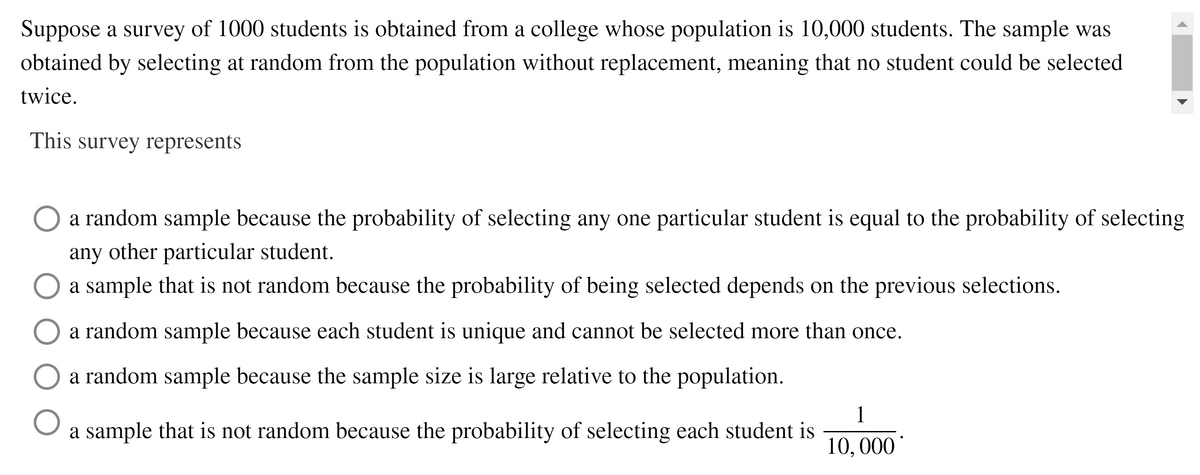 Suppose a survey of 1000 students is obtained from a college whose population is 10,000 students. The sample was
obtained by selecting at random from the population without replacement, meaning that no student could be selected
twice.
This survey represents
a random sample because the probability of selecting any one particular student is equal to the probability of selecting
any
other particular student.
a sample that is not random because the probability of being selected depends on the previous selections.
a random sample because each student is unique and cannot be selected more than once.
a random sample because the sample size is large relative to the population.
1
a sample that is not random because the probability of selecting each student is
10, 000
