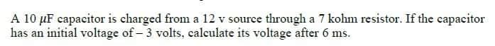 A 10 μF capacitor is charged from a 12 v source through a 7 kohm resistor. If the capacitor
has an initial voltage of - 3 volts, calculate its voltage after 6 ms.