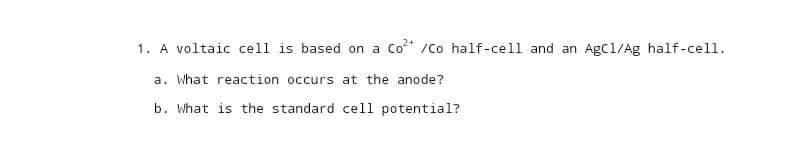 1. A voltaic cell is based on a Co²+ /Co half-cell and an AgC1/Ag half-cell.
a. What reaction occurs at the anode?
b. What is the standard cell potential?