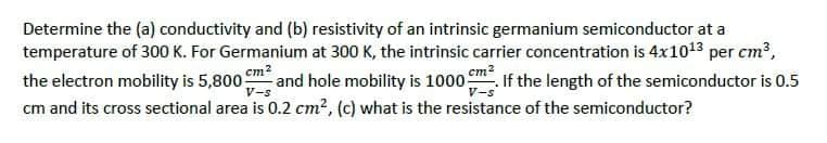 Determine the (a) conductivity and (b) resistivity of an intrinsic germanium semiconductor at a
temperature of 300 K. For Germanium at 300 K, the intrinsic carrier concentration is 4x1013 per cm³,
the electron mobility is 5,800 cm² and hole mobility is 1000 m². If the length of the semiconductor is 0.5
cm and its cross sectional area is 0.2 cm², (c) what is the resistance of the semiconductor?