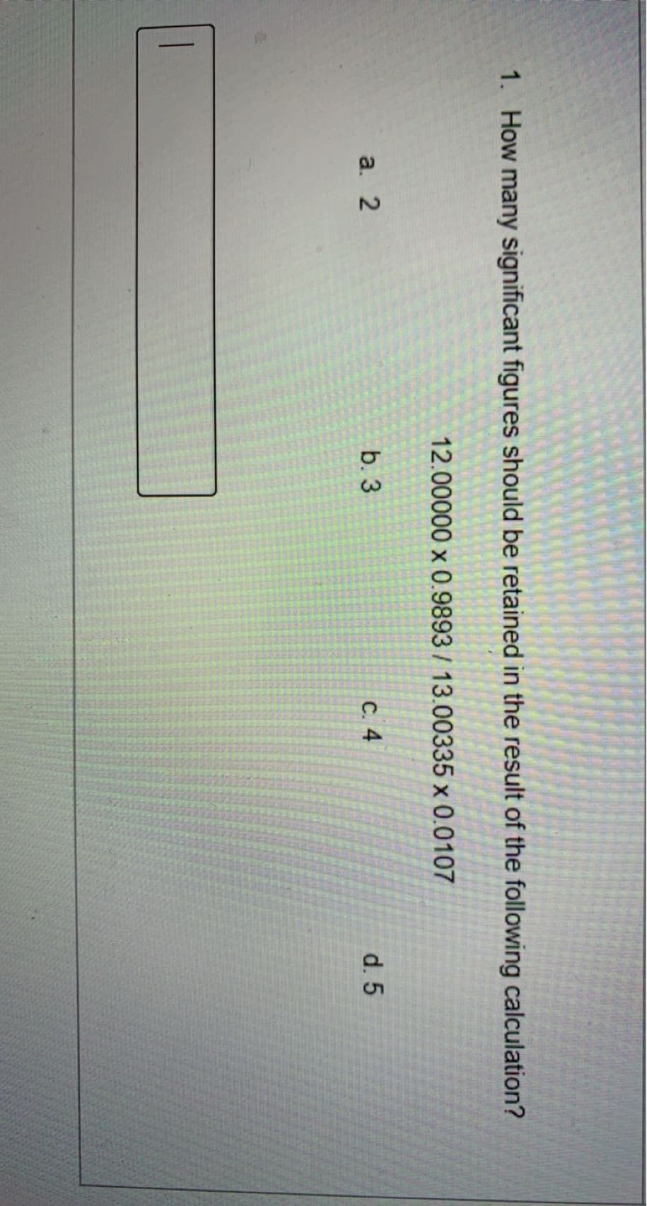 1. How many significant figures should be retained in the result of the following calculation?
12.00000 x 0.9893 / 13.00335 x 0.0107
a. 2
b. 3
с. 4
d. 5
