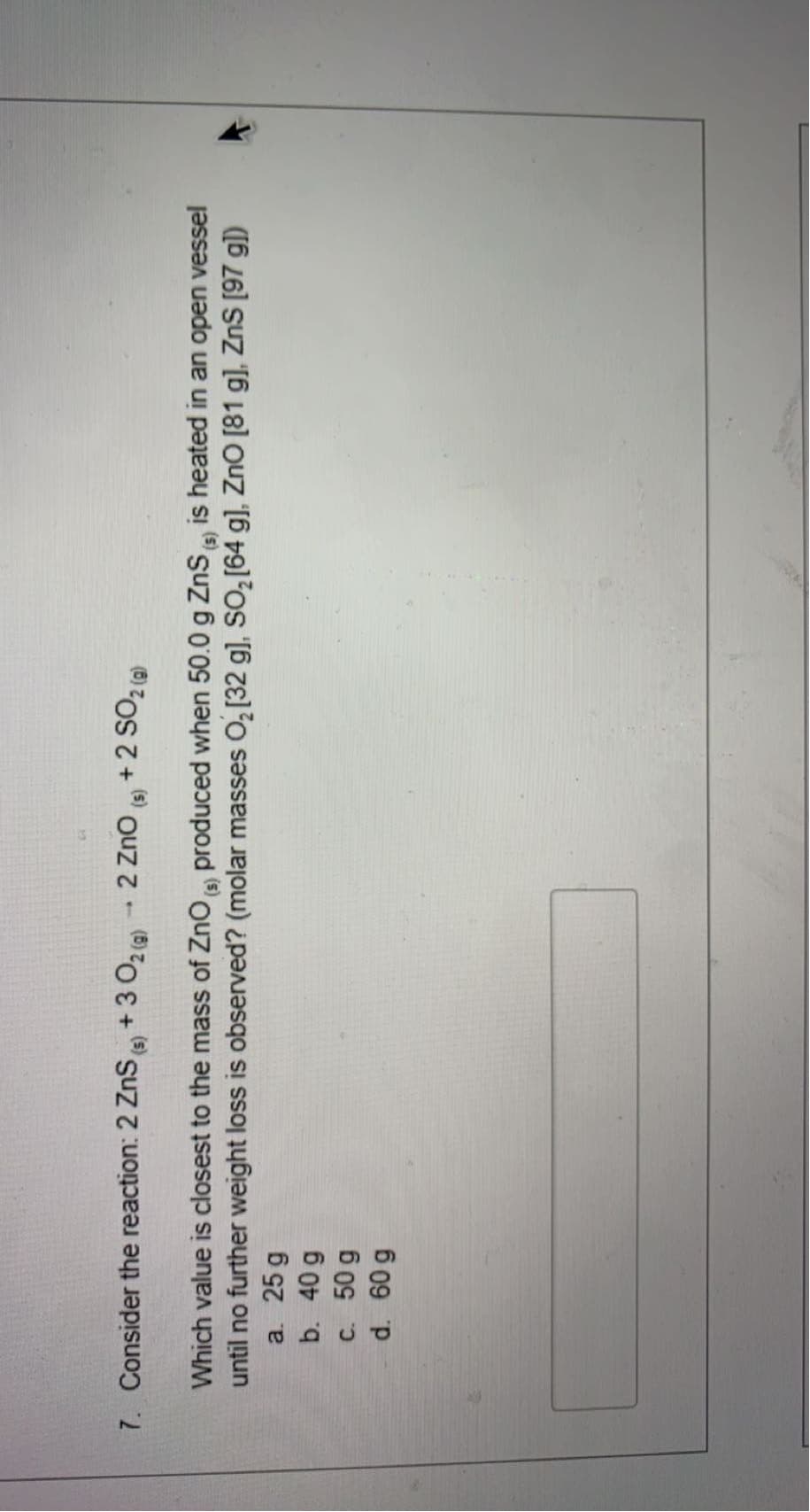 7. Consider the reaction: 2 ZnSe +3 02 )2 Zno s +2 SO,a
Which value is closest to the mass of Zno a produced when 50.0 g ZnS is heated in an open vessel
until no further weight loss is observed? (molar masses O, [32 g), So, [64 g), Zno [81 g], ZnS [97 g])
a. 25 g
b. 40 g
c. 50 g
d. 60 g
(s)
