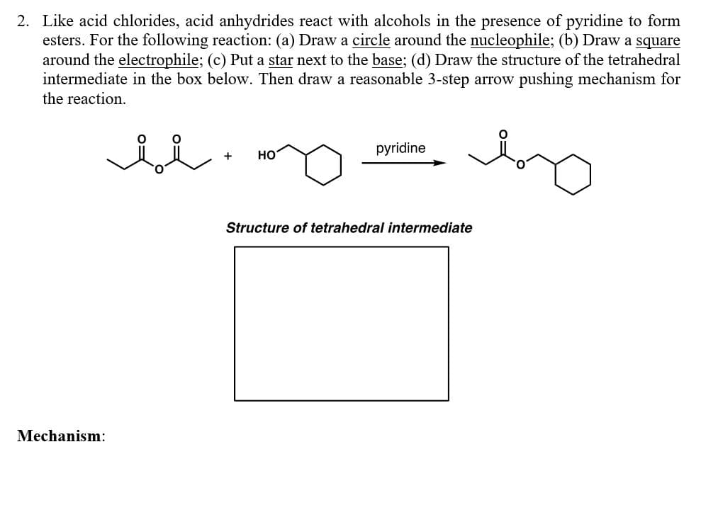 2. Like acid chlorides, acid anhydrides react with alcohols in the presence of pyridine to form
esters. For the following reaction: (a) Draw a circle around the nucleophile; (b) Draw a square
around the electrophile; (c) Put a star next to the base; (d) Draw the structure of the tetrahedral
intermediate in the box below. Then draw a reasonable 3-step arrow pushing mechanism for
the reaction.
pyridine
+
но
Structure of tetrahedral intermediate
Mechanism:
