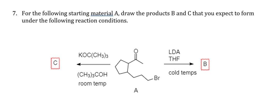 7. For the following starting material A, draw the products B and C that you expect to form
under the following reaction conditions.
LDA
KOC(CH3)3
THE
(CH3)3COH
cold temps
Br
room temp
A
