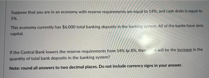 Suppose that you are in an economy with reserve requirements are equal to 14%, and cash drain is equal to
5%.
This economy currently has $6,000 total banking deposits in the banking system. All of the banks have zero
capital.
If the Central Bank lowers the reserve requirements from 14% tp 8%, then what will be the increase in the
quantity of total bank deposits in the banking system?
Note: round all answers to two decimal places. Do not include currency signs in your answer.