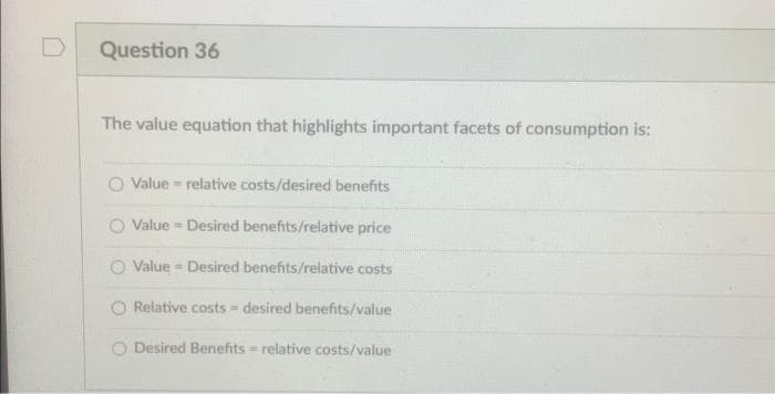 D
Question 36
The value equation that highlights important facets of consumption is:
Value relative costs/desired benefits
Value Desired benefits/relative price
Value Desired benefits/relative costs
Relative costs - desired benefits/value
O Desired Benefits relative costs/value